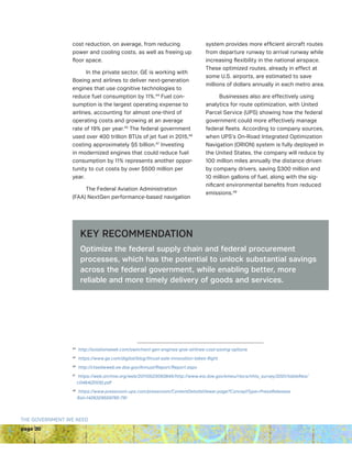 page 20
THE GOVERNMENT WE NEED
cost reduction, on average, from reducing
power and cooling costs, as well as freeing up
floor space.
In the private sector, GE is working with
Boeing and airlines to deliver next-generation
engines that use cognitive technologies to
reduce fuel consumption by 11%.44
Fuel con-
sumption is the largest operating expense to
airlines, accounting for almost one-third of
operating costs and growing at an average
rate of 19% per year.45
The federal government
used over 400 trillion BTUs of jet fuel in 2015,46
costing approximately $5 billion.47
Investing
in modernized engines that could reduce fuel
consumption by 11% represents another oppor-
tunity to cut costs by over $500 million per
year.
The Federal Aviation Administration
(FAA) NextGen performance-based navigation
system provides more efficient aircraft routes
from departure runway to arrival runway while
increasing flexibility in the national airspace.
These optimized routes, already in effect at
some U.S. airports, are estimated to save
millions of dollars annually in each metro area.
Businesses also are effectively using
analytics for route optimization, with United
Parcel Service (UPS) showing how the federal
government could more effectively manage
federal fleets. According to company sources,
when UPS’s On-Road Integrated Optimization
Navigation (ORION) system is fully deployed in
the United States, the company will reduce by
100 million miles annually the distance driven
by company drivers, saving $300 million and
10 million gallons of fuel, along with the sig-
nificant environmental benefits from reduced
emissions.48
44 
http://aviationweek.com/awin/next-gen-engines-give-airlines-cost-saving-options
45 
https://www.ge.com/digital/blog/thrust-sale-innovation-takes-flight
46 
http://ctsedwweb.ee.doe.gov/Annual/Report/Report.aspx
47 
https://web.archive.org/web/20110523093845/http://www.eia.doe.gov/emeu/rtecs/nhts_survey/2001/tablefiles/
c0464(2005).pdf
48 
https://www.pressroom.ups.com/pressroom/ContentDetailsViewer.page?ConceptType=PressReleases
id=1426329559785-791
KEY RECOMMENDATION
Optimize the federal supply chain and federal procurement
processes, which has the potential to unlock substantial savings
across the federal government, while enabling better, more
reliable and more timely delivery of goods and services.
 