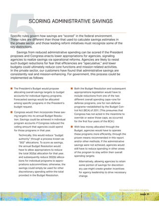 TECHNOLOGY CEO COUNCIL
page 21
5SCORING ADMINISTRATIVE SAVINGS
Specific rules govern how savings are “scored” in the federal environment.
These rules are different than those that used to calculate savings estimates in
the private sector, and those leading reform initiatives must recognize some of the
key distinctions.
Savings from reduced administrative spending can be scored if the President
proposes and Congress enacts lower appropriations for agencies, signaling
agencies to realize savings via operational reforms. Agencies are likely to resist
such budget reductions for fear that efficiencies are “speculative,” and lower
budgets could ultimately reduce core functions and mission-related activities.
In the private sector, our customers have found that administrative savings are
consistently real and mission-enhancing. For government, this process could be
implemented as follows:
n The President’s Budget would propose
allocating overall savings targets to budget
accounts for individual Agency programs.
Forecasted savings would be allocated
among specific programs in the President’s
budget request.
n Congress would then incorporate these sav-
ing targets into its annual Budget Resolu-
tion. Savings could be achieved in individual
program accounts if Congress reduced the
ceiling amount that agencies could spend
for those programs in that year.
Technically, this would reduce “budget
authority” through a process known as
“302” allocations. To score as savings,
the annual Budget Resolution would
have to allow appropriators to reduce
the total 302(a) allocation for that year,
and subsequently reduce 302(b) alloca-
tions for individual programs to appro-
priations subcommittees; otherwise, the
savings could simply be used for other
discretionary spending within the total
provided in the Budget Resolution.
n Both the Budget Resolution and subsequent
appropriations legislation would have to
include reductions from one of the two
different overall spending caps—one for
defense programs, one for non-defense
programs—established by the Budget Con-
trol Act (BCA) of 2011. (This presumes that
Congress has not acted in the meantime to
override or waive those caps, as occurred
for the first four years of the BCA.)
n With less money allocated through the
Budget, agencies would have to operate
these programs more efficiently, through the
proven means recommended in this report
and/or other methods. If the administrative
savings were not achieved, agencies would
still have to reduce spending in other areas
of the program to stay within their overall
spending targets.
Alternatively, allowing agencies to retain
some portion of savings for discretion-
ary use might create greater incentives
for agency leadership to drive necessary
change.
 
