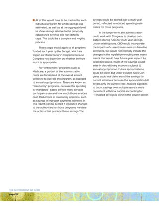 page 22
THE GOVERNMENT WE NEED
n All of this would have to be tracked for each
individual program for which savings was
estimated, as well as at the aggregate level,
to show savings relative to the previously
established defense and non-defense
caps. This could be a complex and lengthy
process.
These steps would apply to all programs
funded each year by the Budget, which are
known as “discretionary” programs because
Congress has discretion on whether and how
much to appropriate.
For “entitlement” programs such as
Medicare, a portion of the administrative
costs are funded out of the overall amount
collected to operate the program, as opposed
to annual appropriations. These are known as
“mandatory” programs, because the spending
is “mandated” based on how many services
participants use and how much those services
cost. Reductions in mandatory spending, such
as savings in improper payments identified in
this report, can be scored if legislated changes
to the authorities for those programs mandate
the actions that produce these savings. The
savings would be scored over a multi-year
period, reflected in reduced spending esti-
mates for those programs.
In the longer term, the administration
could work with Congress to develop con-
sistent scoring rules for multi-year savings.
Under existing rules, CBO would incorporate
the impacts of current investments in baseline
estimates, but would not normally include the
changes in the legislation enacting new invest-
ments that would have future-year impact. As
described above, much of the savings would
arise in discretionary accounts subject to
annual appropriation. Future appropriations
could be lower, but under existing rules Con-
gress could not claim any of the savings for
current initiatives because the appropriation bill
covers only the current year. Allowing agencies
to count savings over multiple years is more
consistent with how capital accounting for
IT-enabled savings is done in the private sector.
 