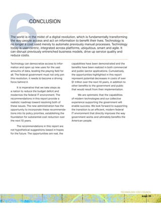 TECHNOLOGY CEO COUNCIL
page 23
6CONCLUSION
The world is in the midst of a digital revolution, which is fundamentally transforming
the way people access and act on information to benefit their lives. Technology is
no longer a cost used merely to automate previously manual processes. Technology
today is user-centric, integrated across platforms, ubiquitous, smart and agile. It
can disrupt previously entrenched business models, drive up service quality and
reduce costs.
Technology can democratize access to infor-
mation and open up new uses for the vast
amounts of data, leveling the playing field for
all. The federal government must not only join
this revolution, it needs to become a driving
force behind it.
It is imperative that we take steps as
a nation to reduce the budget deficit and
modernize the federal IT environment. The
recommendations in this report provide a
realistic roadmap toward resolving both of
these issues. The new administration has the
opportunity to incorporate these recommenda-
tions into its policy priorities, establishing the
foundation for substantial cost reduction over
the next 10 years.
The recommendations in this report are
not hypothetical suggestions based in hopes
for the future. The opportunities are real, the
capabilities have been demonstrated and the
benefits have been realized in both commercial
and public-sector applications. Cumulatively,
the opportunities highlighted in this report
represent potential decreases in costs of over
$1 trillion over the next 10 years, in addition to
other benefits to the government and public
that would result from their implementation.
We are optimistic that the capabilities
of modern technologies and our collective
experience supporting the government will
enable success. We look forward to supporting
the transition to an efficient, modern federal
IT environment that directly improves the way
government works and ultimately benefits the
American people.
 