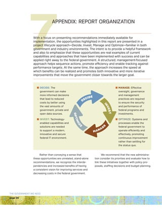 page 24
THE GOVERNMENT WE NEED
n DECIDE: The
government can make
more informed decisions
that lead to reduced
costs by better using
the vast amounts of
government, private and
open data sources.
n INVEST: Technology-
enabled capabilities and
solutions are needed
to support a modern,
innovative and secure
federal IT environment.
n MANAGE: Effective
oversight, governance
and management
practices are required
to ensure the security
and performance of
federal programs and
investments.
n OPTIMIZE: Systems and
processes enable the
federal government to
operate efficiently and
effectively, promoting
continuous improvement
rather than settling for
the status quo.
7APPENDIX: REPORT ORGANIZATION
With a focus on presenting recommendations immediately available for
implementation, the opportunities highlighted in this report are presented in a
project lifecycle approach—Decide, Invest, Manage and Optimize—familiar in both
government and industry environments. The intent is to provide a helpful framework
and also to emphasize that these opportunities are real examples of current
capabilities and approaches that have been implemented with success and can be
applied right away to the federal government. A structured, management-focused
approach helps sequence actions, promote efficiency and enable tracking against
performance targets. At the same time, the approach increases the speed at
which benefits can be realized and promotes both innovative and more iterative
improvements that move the government closer towards the larger goal.
Rather than conveying a sense that
these opportunities are unrelated, stand-alone
recommendations, we recognize the interde-
pendencies and increased benefits of having
a consistent vision for improving services and
decreasing costs in the federal government.
We recommend that the new administra-
tion consider its priorities and evaluate how to
link these initiatives together with policy pro-
posals, staffing decisions and budget planning.
DECIDE
OPTIMIZ
E
MANAG
EINVEST
 