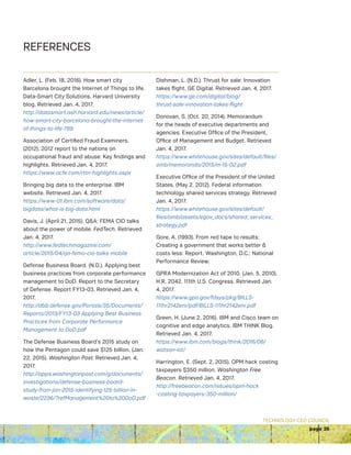 TECHNOLOGY CEO COUNCIL
page 25
Adler, L. (Feb. 18, 2016). How smart city
Barcelona brought the Internet of Things to life.
Data-Smart City Solutions. Harvard University
blog. Retrieved Jan. 4, 2017.
http://datasmart.ash.harvard.edu/news/article/
how-smart-city-barcelona-brought-the-internet-
of-things-to-life-789
Association of Certified Fraud Examiners.
(2012). 2012 report to the nations on
occupational fraud and abuse: Key findings and
highlights. Retrieved Jan. 4, 2017.
https://www.acfe.com/rttn-highlights.aspx
Bringing big data to the enterprise. IBM
website. Retrieved Jan. 4, 2017.
https://www-01.ibm.com/software/data/
bigdata/what-is-big-data.html
Davis, J. (April 21, 2015). QA: FEMA CIO talks
about the power of mobile. FedTech. Retrieved
Jan. 4, 2017.
http://www.fedtechmagazine.com/
article/2015/04/qa-fema-cio-talks-mobile
Defense Business Board. (N.D.). Applying best
business practices from corporate performance
management to DoD. Report to the Secretary
of Defense. Report FY13-03. Retrieved Jan. 4,
2017.
http://dbb.defense.gov/Portals/35/Documents/
Reports/2013/FY13-03 Applying Best Business
Practices from Corporate Performance
Management to DoD.pdf
The Defense Business Board’s 2015 study on
how the Pentagon could save $125 billion. (Jan.
22, 2015). Washington Post. Retrieved Jan. 4,
2017.
http://apps.washingtonpost.com/g/documents/
investigations/defense-business-board-
study-from-jan-2015-identifying-125-billion-in-
waste/2236/?refManagement%20to%20DoD.pdf
Dishman, L. (N.D.). Thrust for sale: Innovation
takes flight. GE Digital. Retrieved Jan. 4, 2017.
https://www.ge.com/digital/blog/
thrust-sale-innovation-takes-flight
Donovan, S. (Oct. 20, 2014). Memorandum
for the heads of executive departments and
agencies. Executive Office of the President,
Office of Management and Budget. Retrieved
Jan. 4, 2017.
https://www.whitehouse.gov/sites/default/files/
omb/memoranda/2015/m-15-02.pdf
Executive Office of the President of the United
States. (May 2, 2012). Federal information
technology shared services strategy. Retrieved
Jan. 4, 2017.
https://www.whitehouse.gov/sites/default/
files/omb/assets/egov_docs/shared_services_
strategy.pdf
Gore, A. (1993). From red tape to results:
Creating a government that works better 
costs less: Report. Washington, D.C.: National
Performance Review.
GPRA Modernization Act of 2010. (Jan. 5, 2010).
H.R. 2042. 111th U.S. Congress. Retrieved Jan.
4, 2017.
https://www.gpo.gov/fdsys/pkg/BILLS-
111hr2142enr/pdf/BILLS-111hr2142enr.pdf
Green, H. (June 2, 2016). IBM and Cisco team on
cognitive and edge analytics. IBM THINK Blog.
Retrieved Jan. 4, 2017.
https://www.ibm.com/blogs/think/2016/06/
watson-iot/
Harrington, E. (Sept. 2, 2015). OPM hack costing
taxpayers $350 million. Washington Free
Beacon. Retrieved Jan. 4, 2017.
http://freebeacon.com/issues/opm-hack
-costing-taxpayers-350-million/
REFERENCES
 