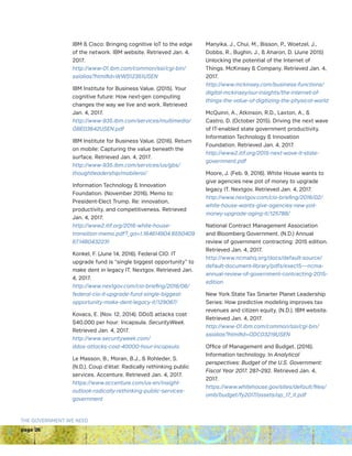 page 26
THE GOVERNMENT WE NEED
IBM  Cisco: Bringing cognitive IoT to the edge
of the network. IBM website. Retrieved Jan. 4,
2017.
http://www-01.ibm.com/common/ssi/cgi-bin/
ssialias?htmlfid=WWS12351USEN
IBM Institute for Business Value. (2015). Your
cognitive future: How next-gen computing
changes the way we live and work. Retrieved
Jan. 4, 2017.
http://www-935.ibm.com/services/multimedia/
GBE03642USEN.pdf
IBM Institute for Business Value. (2016). Return
on mobile: Capturing the value beneath the
surface. Retrieved Jan. 4, 2017.
http://www-935.ibm.com/services/us/gbs/
thoughtleadership/mobileroi/
Information Technology  Innovation
Foundation. (November 2016). Memo to:
President-Elect Trump. Re: innovation,
productivity, and competitiveness. Retrieved
Jan. 4, 2017.
http://www2.itif.org/2016-white-house-
transition-memo.pdf?_ga=1.164614904.6550409
67.1480432231
Konkel, F. (June 14, 2016). Federal CIO: IT
upgrade fund is “single biggest opportunity” to
make dent in legacy IT. Nextgov. Retrieved Jan.
4, 2017.
http://www.nextgov.com/cio-briefing/2016/06/
federal-cio-it-upgrade-fund-single-biggest-
opportunity-make-dent-legacy-it/129067/
Kovacs, E. (Nov. 12, 2014). DDoS attacks cost
$40,000 per hour: Incapsula. SecurityWeek.
Retrieved Jan. 4, 2017.
http://www.securityweek.com/
ddos-attacks-cost-40000-hour-incapsula
Le Masson, B., Moran, B.J.,  Rohleder, S.
(N.D.). Coup d’état: Radically rethinking public
services. Accenture. Retrieved Jan. 4, 2017.
https://www.accenture.com/us-en/insight-
outlook-radically-rethinking-public-services-
government
Manyika, J., Chui, M., Bisson, P., Woetzel, J.,
Dobbs, R., Bughin, J.,  Aharon, D. (June 2015)
Unlocking the potential of the Internet of
Things. McKinsey  Company. Retrieved Jan. 4,
2017.
http://www.mckinsey.com/business-functions/
digital-mckinsey/our-insights/the-internet-of-
things-the-value-of-digitizing-the-physical-world
McQuinn, A., Atkinson, R.D., Laxton, A., 
Castro, D. (October 2015). Driving the next wave
of IT-enabled state government productivity.
Information Technology  Innovation
Foundation. Retrieved Jan. 4, 2017.
http://www2.itif.org/2015-next-wave-it-state-
government.pdf
Moore, J. (Feb. 9, 2016). White House wants to
give agencies new pot of money to upgrade
legacy IT. Nextgov. Retrieved Jan. 4, 2017.
http://www.nextgov.com/cio-briefing/2016/02/
white-house-wants-give-agencies-new-pot-
money-upgrade-aging-it/125788/
National Contract Management Association
and Bloomberg Government. (N.D.) Annual
review of government contracting: 2015 edition.
Retrieved Jan. 4, 2017.
http://www.ncmahq.org/docs/default-source/
default-document-library/pdfs/exec15---ncma-
annual-review-of-government-contracting-2015-
edition
New York State Tax Smarter Planet Leadership
Series: How predictive modeling improves tax
revenues and citizen equity. (N.D.). IBM website.
Retrieved Jan. 4, 2017.
http://www-01.ibm.com/common/ssi/cgi-bin/
ssialias?htmlfid=ODC03219USEN
Office of Management and Budget. (2016).
Information technology. In Analytical
perspectives: Budget of the U.S. Government:
Fiscal Year 2017. 287–292. Retrieved Jan. 4,
2017.
https://www.whitehouse.gov/sites/default/files/
omb/budget/fy2017/assets/ap_17_it.pdf
 