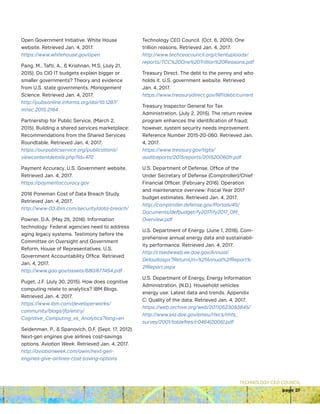 TECHNOLOGY CEO COUNCIL
page 27
Open Government Initiative. White House
website. Retrieved Jan. 4, 2017.
https://www.whitehouse.gov/open
Pang, M., Tafti, A.,  Krishnan, M.S. (July 21,
2015). Do CIO IT budgets explain bigger or
smaller governments? Theory and evidence
from U.S. state governments. Management
Science. Retrieved Jan. 4, 2017.
http://pubsonline.informs.org/doi/10.1287/
mnsc.2015.2164
Partnership for Public Service. (March 2,
2015). Building a shared services marketplace:
Recommendations from the Shared Services
Roundtable. Retrieved Jan. 4, 2017.
https://ourpublicservice.org/publications/
viewcontentdetails.php?id=470
Payment Accuracy. U.S. Government website.
Retrieved Jan. 4, 2017.
https://paymentaccuracy.gov
2016 Poneman Cost of Data Breach Study.
Retrieved Jan. 4, 2017.
http://www-03.ibm.com/security/data-breach/
Powner, D.A. (May 25, 2016). Information
technology: Federal agencies need to address
aging legacy systems. Testimony before the
Committee on Oversight and Government
Reform, House of Representatives. U.S.
Government Accountability Office. Retrieved
Jan. 4, 2017.
http://www.gao.gov/assets/680/677454.pdf
Puget, J.F. (July 30, 2015). How does cognitive
computing relate to analytics? IBM Blogs.
Retrieved Jan. 4, 2017.
https://www.ibm.com/developerworks/
community/blogs/jfp/entry/
Cognitive_Computing_vs_Analytics?lang=en
Seidenman, P.,  Spanovich, D.F. (Sept. 17, 2012).
Next-gen engines give airlines cost-savings
options. Aviation Week. Retrieved Jan. 4, 2017.
http://aviationweek.com/awin/next-gen-
engines-give-airlines-cost-saving-options
Technology CEO Council. (Oct. 6, 2010). One
trillion reasons. Retrieved Jan. 4, 2017.
http://www.techceocouncil.org/clientuploads/
reports/TCC%20One%20Trillion%20Reasons.pdf
Treasury Direct. The debt to the penny and who
holds it. U.S. government website. Retrieved
Jan. 4, 2017.
https://www.treasurydirect.gov/NP/debt/current
Treasury Inspector General for Tax
Administration. (July 2, 2015). The return review
program enhances the identification of fraud;
however, system security needs improvement.
Reference Number 2015-20-060. Retrieved Jan.
4, 2017.
https://www.treasury.gov/tigta/
auditreports/2015reports/201520060fr.pdf
U.S. Department of Defense, Office of the
Under Secretary of Defense (Comptroller)/Chief
Financial Officer. (February 2016). Operation
and maintenance overview: Fiscal Year 2017
budget estimates. Retrieved Jan. 4, 2017.
http://comptroller.defense.gov/Portals/45/
Documents/defbudget/fy2017/fy2017_OM_
Overview.pdf
U.S. Department of Energy. (June 1, 2016). Com-
prehensive annual energy data and sustainabil-
ity performance. Retrieved Jan. 4, 2017.
http://ctsedwweb.ee.doe.gov/Annual/
Defaultaspx?ReturnUrl=%2fAnnual%2fReport%-
2fReport.aspx
U.S. Department of Energy, Energy Information
Administration. (N.D.). Household vehicles
energy use: Latest data and trends. Appendix
C: Quality of the data. Retrieved Jan. 4, 2017.
https://web.archive.org/web/20110523093845/
http://www.eia.doe.gov/emeu/rtecs/nhts_
survey/2001/tablefiles/c0464(2005).pdf
 