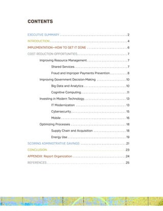 CONTENTS
EXECUTIVE SUMMARY. . . . . . . . . . . . . . . . . . . . . . . . . . . . . . . . . . . . . . . . . .  2
INTRODUCTION . . . . . . . . . . . . . . . . . . . . . . . . . . . . . . . . . . . . . . . . . . . . . . . . 4
IMPLEMENTATION­—HOW TO GET IT DONE . . . . . . . . . . . . . . . . . . . . . . . . .  6
COST REDUCTION OPPORTUNITIES . . . . . . . . . . . . . . . . . . . . . . . . . . . . . . . 7
	 Improving Resource Management . . . . . . . . . . . . . . . . . . . . . . . . . 7
		 Shared Services. . . . . . . . . . . . . . . . . . . . . . . . . . . . . . . . . 7
		 Fraud and Improper Payments Prevention. . . . . . . . . . . 8
	 Improving Government Decision-Making . . . . . . . . . . . . . . . . . . . 10
		 Big Data and Analytics. . . . . . . . . . . . . . . . . . . . . . . . . . . 10
		 Cognitive Computing. . . . . . . . . . . . . . . . . . . . . . . . . . . . .11
	 Investing in Modern Technology. . . . . . . . . . . . . . . . . . . . . . . . . . 13
		 IT Modernization . . . . . . . . . . . . . . . . . . . . . . . . . . . . . . . . 13
		Cybersecurity. . . . . . . . . . . . . . . . . . . . . . . . . . . . . . . . . . 15
		Mobile. . . . . . . . . . . . . . . . . . . . . . . . . . . . . . . . . . . . . . . . . 16
	 Optimizing Processes. . . . . . . . . . . . . . . . . . . . . . . . . . . . . . . . . . . 18
		 Supply Chain and Acquisition . . . . . . . . . . . . . . . . . . . . . 18
		 Energy Use . . . . . . . . . . . . . . . . . . . . . . . . . . . . . . . . . . . . 19
SCORING ADMINISTRATIVE SAVINGS . . . . . . . . . . . . . . . . . . . . . . . . . . . . . 21
CONCLUSION. . . . . . . . . . . . . . . . . . . . . . . . . . . . . . . . . . . . . . . . . . . . . . . . . 23
APPENDIX: Report Organization. . . . . . . . . . . . . . . . . . . . . . . . . . . . . . . . .  24
REFERENCES. . . . . . . . . . . . . . . . . . . . . . . . . . . . . . . . . . . . . . . . . . . . . . . . . 25
 