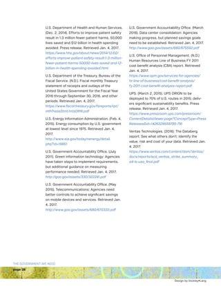 page 28
THE GOVERNMENT WE NEED
U.S. Department of Health and Human Services.
(Dec. 2, 2014). Efforts to improve patient safety
result in 1.3 million fewer patient harms, 50,000
lives saved and $12 billion in health spending
avoided. Press release. Retrieved Jan. 4, 2017.
https://www.hhs.gov/about/news/2014/12/02/
efforts-improve-patient-safety-result-1-3-million-
fewer-patient-harms-50000-lives-saved-and-12-
billion-in-health-spending-avoided.html
U.S. Department of the Treasury, Bureau of the
Fiscal Service. (N.D.). Fiscal monthly Treasury
statement of receipts and outlays of the
United States Government for the Fiscal Year
2016 through September 30, 2016, and other
periods. Retrieved Jan. 4, 2017.
https://www.fiscal.treasury.gov/fsreports/rpt/
mthTreasStmt/mts0916.pdf
U.S. Energy Information Administration. (Feb. 4,
2015). Energy consumption by U.S. government
at lowest level since 1975. Retrieved Jan. 4,
2017.
http://www.eia.gov/todayinenergy/detail.
php?id=19851
U.S. Government Accountability Office. (July
2011). Green information technology: Agencies
have taken steps to implement requirements,
but additional guidance on measuring
performance needed. Retrieved Jan. 4, 2017.
http://gao.gov/assets/330/322241.pdf
U.S. Government Accountability Office. (May
2015). Telecommunications: Agencies need
better controls to achieve significant savings
on mobile devices and services. Retrieved Jan.
4, 2017.
http://www.gao.gov/assets/680/670333.pdf
U.S. Government Accountability Office. (March
2016). Data center consolidation: Agencies
making progress, but planned savings goals
need to be established. Retrieved Jan. 4, 2017.
http://www.gao.gov/assets/680/675592.pdf
U.S. Office of Personnel Management. (N.D.)
Human Resources Line of Business FY 2011
cost benefit analysis (CBA) report. Retrieved
Jan. 4, 2017.
https://www.opm.gov/services-for-agencies/
hr-line-of-business/cost-benefit-analysis/
fy-2011-cost-benefit-analysis-report.pdf
UPS. (March 2, 2015). UPS ORION to be
deployed to 70% of U.S. routes in 2015; deliv-
ers significant sustainability benefits. Press
release. Retrieved Jan. 4, 2017.
https://www.pressroom.ups.com/pressroom/
ContentDetailsViewer.page?ConceptType=Press
Releasesid=1426329559785-791
Veritas Technologies. (2016). The Databerg
report: See what others don’t: Identify the
value, risk and cost of your data. Retrieved Jan.
4, 2017.
https://www.veritas.com/content/dam/Veritas/
docs/reports/scd_veritas_strike_summary_
a4-ls-usa_final.pdf
Design by Vockley•Lang
 