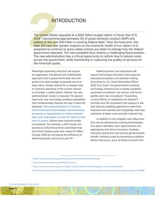 page 4
THE GOVERNMENT WE NEED
2INTRODUCTION
Meaningful spending reduction will require
an aggressive, disciplined and multifaceted
approach that is government-wide and inte-
grated into early budget proposals and stra-
tegic plans. Simply looking for a cheaper way
to continue operating in the current manner
is no longer a viable option. Instead, the new
administration needs to empower the govern-
ment with new technology-enabled capabilities
that fundamentally improve the way it does the
business. The implementation of modern,
interconnected technologies and processes
presents an opportunity to realize sustain-
able cost reductions of over $1 trillion in the
next 10 years. Others have reached similar
conclusions. For example, a 2012 study con-
ducted by Oxford Economics estimated that
the United States could save nearly $1 trillion
through 2025 by increasing the efficiency of
delivering public services by just 1%.5
Realizing these cost reductions will
require technology innovation that supports
improved processes and decision-making.
According to U.S. Chief Information Officer
(CIO) Tony Scott, the government’s existing
technology infrastructure is widely outdated,
expensive to maintain, not secure, and incom-
patible with new innovations.6
Expanding
current efforts to modernize the federal IT
portfolio and the processes that support it will
add value by enabling agencies to meet their
missions more quickly and completely, with less
overhead, at lower cost and with reduced risk.
In addition to the tangible cost reductions
that can be delivered by existing technologies,
this report identifies other opportunities and
approaches that drive innovation, facilitate
improved operations and provide general public
benefit. Avoiding costs by preventing problems
before they occur, such as those incurred from
3
https://www.fiscal.treasury.gov/fsreports/rpt/mthTreasStmt/mts0916.pdf
4
http://www.treasurydirect.gov/NP/debt/current
5
https://www.accenture.com/us-en/insight-outlook-radically-rethinking-public-services-government
6 
http://www.nextgov.com/cio-briefing/2016/02/white-house-wants-give-agencies-new-pot-money-upgrade-aging-it/125788/
The United States operated at a $587 billion budget deficit in Fiscal Year (FY)
2016,3
representing approximately 3% of gross domestic product (GDP) and
adding to the over $19 trillion in existing federal debt.4
Over the long term, this
debt will have ever greater impacts on the economic health of our nation—it is
projected to continue to grow unless actions are taken to change how the federal
government operates. The new president thus inherits a challenging fiscal position.
The new administration has a critical opportunity to rethink how to reduce costs
across the government, while maintaining or improving the quality of services for
the American public.
 