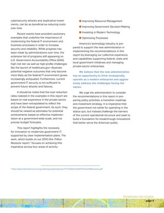 TECHNOLOGY CEO COUNCIL
page 5
cybersecurity attacks and duplicative invest-
ments, can be as beneficial as reducing costs
over time.
Recent events have provided cautionary
examples that underline the importance of
modernizing the federal IT environment and
business processes in order to increase
security and reliability. While progress has
been made by administrations over time, the
extensive list of programs still appearing on
U.S. Government Accountability Office (GAO)
high-risk list—as well as high-profile challenges
like the launch of healthcare.gov—illustrate
potential negative outcomes that only become
more likely as the federal IT environment grows
increasingly antiquated. Furthermore, current
government IT security is not sufficient to
prevent future attacks and failures.
It should be noted that the cost reduction
rates realized in the examples in this report are
based on real experience in the private sector,
and have been extrapolated to reflect the
scope of the federal government. As such, they
should be viewed as estimates for potential
achievements based on effective implemen-
tation at a government-wide scale, and not
precise budget forecasts.
This report highlights the necessity
for innovation to modernize government IT,
supported by clear implementation plans. The
work, which builds on our 2010 One Trillion
Reasons report,7
focuses on achieving this
imperative across four areas of activity:
n Improving Resource Management
n Improving Government Decision-Making
n Investing in Modern Technology
n Optimizing Processes
America’s technology industry is pre-
pared to support the new administration in
implementing the recommendations in this
report by leveraging our collective experience
and capabilities supporting federal, state and
local government initiatives and managing
private-sector enterprises.
We believe that the new administration
has an opportunity to think strategically,
operate as a modern enterprise and aggres-
sively address the challenges facing the
nation.
We urge the administration to consider
the recommendations in this report in pre-
paring policy priorities, a transition roadmap
and investment strategy. It is imperative that
the government not settle for operating in the
status quo, but instead challenge the barriers
of the current operational structure and seek to
build a foundation for breakthrough innovations
that better serve the American public.
7
http://www.techceocouncil.org/clientuploads/reports/TCC%20One%20Trillion%20Reasons.pdf
 