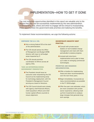 page 6
THE GOVERNMENT WE NEED
3IMPLEMENTATION—HOW TO GET IT DONE
The cost reduction opportunities identified in this report are valuable only to the
degree that they can be successfully implemented by the new administration.
Understanding how, where and when to engage will be critical to incorporating
these opportunities into government-wide priorities and realizing the benefits.
To implement these recommendations, we urge the following actions:
EMPOWER THE U.S. CIO.
n Hire a strong federal CIO at the start
of the administration.
n The CIO should advise the Office
of Management and Budget (OMB)
director with input on all budget
areas impacted by IT.
n The CIO should prioritize
coordination of efforts across all
agency CIOs.
TAKE AN ENTERPRISE/CROSS-
GOVERNMENT PERSPECTIVE.
n The President should issue an
executive order empowering the CIO
Council as the implementing body
for technology deployment, with the
President’s Management Council
serving as a board of directors.
n The CIO Council should work closely
with agency chief financial officers,
chief acquisition officers and chief
human capital officers councils to
ensure alignment.

INCORPORATE INDUSTRY BEST
PRACTICE.
n Consult with private-sector
leaders on tech-enabled change
management and meet with them
periodically to assess progress.
n Include both short-term
implementation and a plan to keep
up to date on emerging commercial
technologies.
PRIORITIZE AND SEQUENCE
IMPLEMENTATION.
n Offer a timeline for implementing
these and other recommendations
over the next three years.
n Begin immediately—incorporate as
many recommendations as possible
in the FY 2018 budget.
n Offer five-year cost estimates, which
are more consistent with private-
sector experience, allowing small
up-front investments to catalyze
large changes that generate long-
term savings.
 