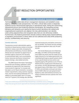 TECHNOLOGY CEO COUNCIL
page 7
4COST REDUCTION OPPORTUNITIES
SHARED SERVICES
Transitioning common administrative agency
functions to shared service centers is a proven
method to reduce costs while increasing the
effectiveness and efficiency of service delivery.
Shared services represent an opportunity to
transition agency resources from focusing
on administrative tasks, such as processing
human resources and finance transactions,
toward strategic, value-added activities.
The OMB Federal Information Technology
Shared Services Strategy, published in 2012,
recognizes the opportunity that shared ser-
vices provide for agencies “to innovate with
less given current fiscal constraints, increasing
mission requirements, rising customer expecta-
tions, and the ever-evolving landscape of IT.”8
In
addition to providing higher return on invest-
ment for IT systems, the strategy also identifies
improved productivity and better communica-
tion as benefits. The shared services strategy
has delivered significant value over the past
decade.
The Human Resources Line of Business
(HR LOB) in the Office of Personnel Manage-
ment (OPM) has shown that this model can be
highly effective for the federal government. By
consolidating 26 agency payroll systems down
to four payroll shared service centers and
migrating agency HR systems to one of the six
federal and four private-sector HR shared ser-
vice centers, the HR LOB estimated reduced HR
and payroll costs of $1.6 billion from FY 2004 to
FY 2015, and estimates continued cost reduc-
tions of $184 million per year going forward.9
Applied to other administrative functions, the
impact of shared services could be even more
significant.
8
https://www.whitehouse.gov/sites/default/files/omb/assets/egov_docs/shared_services_strategy.pdf
9
https://www.opm.gov/services-for-agencies/hr-line-of-business/cost-benefit-analysis/fy-2011-cost-benefit-analysis-report.pdf
Technology can enable data-driven management decisions and establish cross-
agency, enterprise-wide perspectives. Too often, critical data exists in disparate
systems across disconnected agencies or operational areas, hiding the overarching
operational picture and hindering effective coordination. By integrating across
domains and networks and raising the level at which decisions are viewed and
organizational investments are aligned, the new administration can identify
cost-cutting opportunities and recognize risks that are not otherwise evident.
Furthermore, the federal government should continue taking steps toward defining
a regulatory environment in which data can be collected and used while protecting
privacy, confidentiality and security.
IMPROVING RESOURCE MANAGEMENT
 