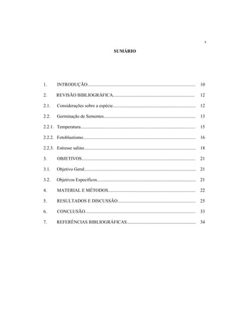 x
SUMÁRIO
1. INTRODUÇÃO.............................................................................................. 10
2. REVISÃO BIBLIOGRÁFICA....................................................................... 12
2.1. Considerações sobre a espécie........................................................................ 12
2.2. Germinação de Sementes................................................................................ 13
2.2.1. Temperatura.................................................................................................... 15
2.2.2. Fotoblastismo.................................................................................................. 16
2.2.3. Estresse salino................................................................................................. 18
3. OBJETIVOS................................................................................................... 21
3.1. Objetivo Geral................................................................................................. 21
3.2. Objetivos Específicos...................................................................................... 21
4. MATERIAL E MÉTODOS............................................................................ 22
5. RESULTADOS E DISCUSSÃO.................................................................... 25
6. CONCLUSÃO................................................................................................ 33
7. REFERÊNCIAS BIBLIOGRÁFICAS............................................................ 34
 