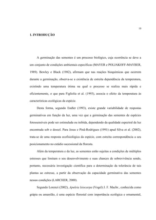 10
1. INTRODUÇÃO
A germinação das sementes é um processo biológico, cuja ocorrência se deve a
um conjunto de condições ambientais específicas (MAYER e POLJAKOFF-MAYBER,
1989). Bewley e Black (1982), afirmam que nas reações bioquímicas que ocorrem
durante a germinação, observa-se a existência de estreita dependência da temperatura,
existindo uma temperatura ótima na qual o processo se realiza mais rápida e
eficientemente, o que para Figliolia et al. (1993), associa o efeito da temperatura às
características ecológicas da espécie.
Desta forma, segundo Endler (1993), existe grande variabilidade de respostas
germinativas em função da luz, uma vez que a germinação das sementes de espécies
fotossensíveis pode ser estimulada ou inibida, dependendo da qualidade espectral da luz
encontrada sob o dossel. Para Jesus e Pinã-Rodrigues (1991) apud Silva et al. (2002),
trata-se de uma resposta ecofisiológica da espécie, com estreita correspondência a seu
posicionamento no estádio sucessional da floresta.
Além da temperatura e da luz, as sementes estão sujeitas a condições de múltiplos
estresses que limitam o seu desenvolvimento e suas chances de sobrevivência sendo,
portanto, necessária investigação científica para a determinação da tolerância de tais
plantas ao estresse, a partir da observação da capacidade germinativa das sementes
nessas condições (LARCHER, 2000).
Segundo Lorenzi (2002), Apuleia leiocarpa (Vogel) J. F. Macbr., conhecida como
grápia ou amarelão, é uma espécie florestal com importância ecológica e ornamental,
 