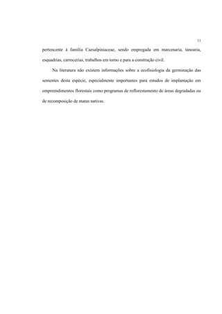 11
pertencente à família Caesalpiniaceae, sendo empregada em marcenaria, tanoaria,
esquadrias, carrocerias, trabalhos em torno e para a construção civil.
Na literatura não existem informações sobre a ecofisiologia da germinação das
sementes desta espécie, especialmente importantes para estudos de implantação em
empreendimentos florestais como programas de reflorestamento de áreas degradadas ou
de recomposição de matas nativas.
 