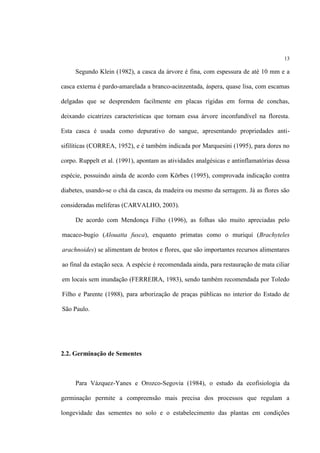 13
Segundo Klein (1982), a casca da árvore é fina, com espessura de até 10 mm e a
casca externa é pardo-amarelada a branco-acinzentada, áspera, quase lisa, com escamas
delgadas que se desprendem facilmente em placas rígidas em forma de conchas,
deixando cicatrizes características que tornam essa árvore inconfundível na floresta.
Esta casca é usada como depurativo do sangue, apresentando propriedades anti-
sifilíticas (CORREA, 1952), e é também indicada por Marquesini (1995), para dores no
corpo. Ruppelt et al. (1991), apontam as atividades analgésicas e antinflamatórias dessa
espécie, possuindo ainda de acordo com Körbes (1995), comprovada indicação contra
diabetes, usando-se o chá da casca, da madeira ou mesmo da serragem. Já as flores são
consideradas melíferas (CARVALHO, 2003).
De acordo com Mendonça Filho (1996), as folhas são muito apreciadas pelo
macaco-bugio (Alouatta fusca), enquanto primatas como o muriqui (Brachyteles
arachnoides) se alimentam de brotos e flores, que são importantes recursos alimentares
ao final da estação seca. A espécie é recomendada ainda, para restauração de mata ciliar
em locais sem inundação (FERREIRA, 1983), sendo também recomendada por Toledo
Filho e Parente (1988), para arborização de praças públicas no interior do Estado de
São Paulo.
2.2. Germinação de Sementes
Para Vázquez-Yanes e Orozco-Segovia (1984), o estudo da ecofisiologia da
germinação permite a compreensão mais precisa dos processos que regulam a
longevidade das sementes no solo e o estabelecimento das plantas em condições
 