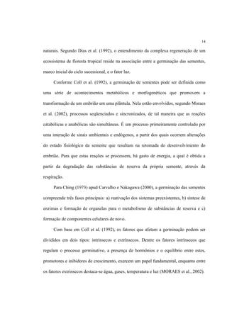 14
naturais. Segundo Dias et al. (1992), o entendimento da complexa regeneração de um
ecossistema de floresta tropical reside na associação entre a germinação das sementes,
marco inicial do ciclo sucessional, e o fator luz.
Conforme Coll et al. (1992), a germinação de sementes pode ser definida como
uma série de acontecimentos metabólicos e morfogenéticos que promovem a
transformação de um embrião em uma plântula. Nela estão envolvidos, segundo Moraes
et al. (2002), processos seqüenciados e sincronizados, de tal maneira que as reações
catabólicas e anabólicas são simultâneas. É um processo primeiramente controlado por
uma interação de sinais ambientais e endógenos, a partir dos quais ocorrem alterações
do estado fisiológico da semente que resultam na retomada do desenvolvimento do
embrião. Para que estas reações se processem, há gasto de energia, a qual é obtida a
partir da degradação das substâncias de reserva da própria semente, através da
respiração.
Para Ching (1973) apud Carvalho e Nakagawa (2000), a germinação das sementes
compreende três fases principais: a) reativação dos sistemas preexistentes, b) síntese de
enzimas e formação de organelas para o metabolismo de substâncias de reserva e c)
formação de componentes celulares de novo.
Com base em Coll et al. (1992), os fatores que afetam a germinação podem ser
divididos em dois tipos: intrínsecos e extrínsecos. Dentre os fatores intrínsecos que
regulam o processo germinativo, a presença de hormônios e o equilíbrio entre estes,
promotores e inibidores de crescimento, exercem um papel fundamental, enquanto entre
os fatores extrínsecos destaca-se água, gases, temperatura e luz (MORAES et al., 2002).
 