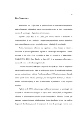 15
2.2.1. Temperatura
As sementes têm a capacidade de germinar dentro de uma faixa de temperatura,
característica para cada espécie, mas o tempo necessário para se obter a porcentagem
máxima de germinação é dependente da temperatura.
Segundo Araújo Neto et al. (2002), para muitas espécies se fornecidas as
condições ideais de luz e umidade, a temperatura predominante no solo determinará
tanto a quantidade de sementes germinadas como a velocidade de germinação.
Assim, temperaturas inferiores ou superiores à ótima tendem a reduzir a
velocidade do processo germinativo, expondo as sementes por maior período a fatores
adversos, o que pode levar à redução no total de germinação (CARVALHO e
NAKAGAWA, 2000). Para Bewley e Black (1994), a temperatura afeta tanto a
capacidade como a velocidade de germinação.
Conforme Malavasi (1988) apud Araújo Neto et al. (2002), o efeito da temperatura
na germinação das sementes pode ser expresso em termos de temperaturas cardinais,
que são mínima, ótima e máxima. Para Borges e Rena (1993), a temperatura é chamada
ótima quando ocorre máxima germinação, no menor período de tempo, e máxima e
mínima, conforme Bewley e Black (1994) quando a germinação é zero ou pouco
germina.
Figliolia et al. (1993), afirmaram que o efeito da temperatura na germinação está
associado às características ecológicas da espécie. Para Larcher (2000), as temperaturas
cardinais da germinação de sementes devem corresponder a condições externas que
garantam o desenvolvimento suficientemente rápido das plantas jovens. Nas espécies
largamente distribuídas, a escala de temperatura do início da germinação é ampla, assim
 