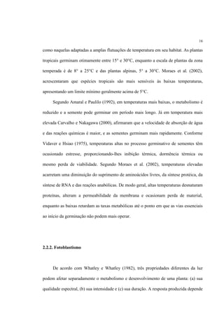 16
como naquelas adaptadas a amplas flutuações de temperatura em seu habitat. As plantas
tropicais germinam otimamente entre 15° e 30°C, enquanto a escala de plantas da zona
temperada é de 8° a 25°C e das plantas alpinas, 5° a 30°C. Moraes et al. (2002),
acrescentaram que espécies tropicais são mais sensíveis às baixas temperaturas,
apresentando um limite mínimo geralmente acima de 5°C.
Segundo Amaral e Paulilo (1992), em temperaturas mais baixas, o metabolismo é
reduzido e a semente pode germinar em período mais longo. Já em temperatura mais
elevada Carvalho e Nakagawa (2000), afirmaram que a velocidade de absorção de água
e das reações químicas é maior, e as sementes germinam mais rapidamente. Conforme
Vidaver e Hsiao (1975), temperaturas altas no processo germinativo de sementes têm
ocasionado estresse, proporcionando-lhes inibição térmica, dormência térmica ou
mesmo perda de viabilidade. Segundo Moraes et al. (2002), temperaturas elevadas
acarretam uma diminuição do suprimento de aminoácidos livres, da síntese protéica, da
síntese de RNA e das reações anabólicas. De modo geral, altas temperaturas desnaturam
proteínas, alteram a permeabilidade da membrana e ocasionam perda de material,
enquanto as baixas retardam as taxas metabólicas até o ponto em que as vias essenciais
ao início da germinação não podem mais operar.
2.2.2. Fotoblastismo
De acordo com Whatley e Whatley (1982), três propriedades diferentes da luz
podem afetar separadamente o metabolismo e desenvolvimento de uma planta: (a) sua
qualidade espectral, (b) sua intensidade e (c) sua duração. A resposta produzida depende
 