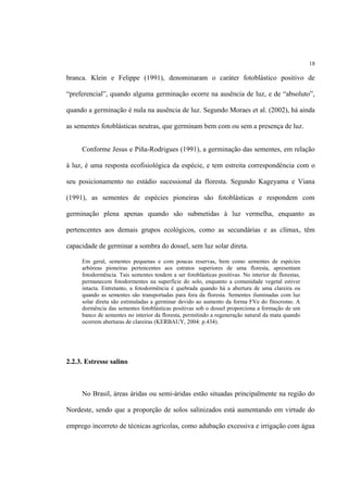 18
branca. Klein e Felippe (1991), denominaram o caráter fotoblástico positivo de
“preferencial”, quando alguma germinação ocorre na ausência de luz, e de “absoluto”,
quando a germinação é nula na ausência de luz. Segundo Moraes et al. (2002), há ainda
as sementes fotoblásticas neutras, que germinam bem com ou sem a presença de luz.
Conforme Jesus e Piña-Rodrigues (1991), a germinação das sementes, em relação
à luz, é uma resposta ecofisiológica da espécie, e tem estreita correspondência com o
seu posicionamento no estádio sucessional da floresta. Segundo Kageyama e Viana
(1991), as sementes de espécies pioneiras são fotoblásticas e respondem com
germinação plena apenas quando são submetidas à luz vermelha, enquanto as
pertencentes aos demais grupos ecológicos, como as secundárias e as clímax, têm
capacidade de germinar a sombra do dossel, sem luz solar direta.
Em geral, sementes pequenas e com poucas reservas, bem como sementes de espécies
arbóreas pioneiras pertencentes aos estratos superiores de uma floresta, apresentam
fotodormência. Tais sementes tendem a ser fotoblásticas positivas. No interior de florestas,
permanecem fotodormentes na superfície do solo, enquanto a comunidade vegetal estiver
intacta. Entretanto, a fotodormência é quebrada quando há a abertura de uma clareira ou
quando as sementes são transportadas para fora da floresta. Sementes iluminadas com luz
solar direta são estimuladas a germinar devido ao aumento da forma FVe do fitocromo. A
dormência das sementes fotoblásticas positivas sob o dossel proporciona a formação de um
banco de sementes no interior da floresta, permitindo a regeneração natural da mata quando
ocorrem aberturas de clareiras (KERBAUY, 2004: p.434).
2.2.3. Estresse salino
No Brasil, áreas áridas ou semi-áridas estão situadas principalmente na região do
Nordeste, sendo que a proporção de solos salinizados está aumentando em virtude do
emprego incorreto de técnicas agrícolas, como adubação excessiva e irrigação com água
 
