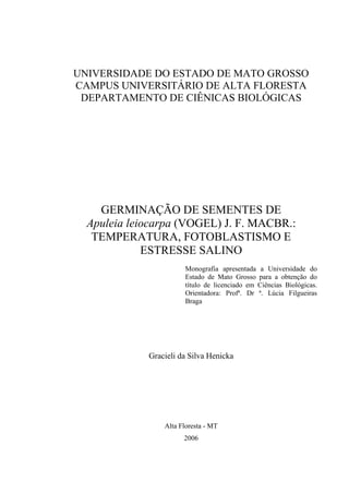UNIVERSIDADE DO ESTADO DE MATO GROSSO
CAMPUS UNIVERSITÁRIO DE ALTA FLORESTA
DEPARTAMENTO DE CIÊNICAS BIOLÓGICAS
GERMINAÇÃO DE SEMENTES DE
Apuleia leiocarpa (VOGEL) J. F. MACBR.:
TEMPERATURA, FOTOBLASTISMO E
ESTRESSE SALINO
Monografia apresentada a Universidade do
Estado de Mato Grosso para a obtenção do
título de licenciado em Ciências Biológicas.
Orientadora: Profª. Dr ª. Lúcia Filgueiras
Braga
Gracieli da Silva Henicka
Alta Floresta - MT
2006
 