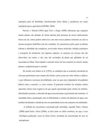 19
imprópria para tal finalidade, transformando terras férteis e produtivas em terras
impróprias para a agricultura (FREIRE, 2000).
Stewart e Ahmad (1983) apud Taiz e Zeiger (2004) afirmaram que enquanto
muitas plantas são afetadas de forma adversa pela presença de níveis relativamente
baixos de sal, outras podem sobreviver com altos níveis (plantas tolerantes ao sal) ou
mesmo prosperar (halófitas) sob tais condições. Os mecanismos pelos quais as plantas
toleram a salinidade são complexos, envolvendo síntese molecular, indução enzimática
e transporte de membrana. Em algumas espécies, os minerais em excesso não são
absorvidos; em outras, o são, mas são excretados da planta por glândulas de sal
associadas às folhas. Para impedir o acúmulo tóxico de íons minerais no citosol, muitas
plantas o seqüestram para o vacúolo.
De acordo com Santos et al. (1992), as condições que as sementes encontram no
solo para germinarem nem sempre são ótimas, como ocorre em solos salinos e sódicos,
o que influencia o processo de embebição, uma vez que este é dependente do gradiente
hídrico entre a semente e o meio externo. O potencial osmótico de soluções salinas
apresenta valores mais negativos do que aquele apresentado pelas células do embrião,
dificultando, portanto, a absorção da água necessária para a germinação das sementes. A
salinidade afeta a germinação, não só dificultando a cinética da absorção de água, mas
também facilitando a entrada de íons em quantidade tóxica nas sementes em embebição.
A inibição do crescimento ocasionada pela salinidade, segundo Tobe e Omasa
(2000) apud Fanti e Perez (2004), se deve tanto ao efeito osmótico, ou seja, à seca
fisiológica produzida, como ao efeito tóxico, resultante da concentração de íons no
protoplasma.
 