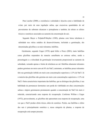 20
Para Larcher (2000), a resistência à salinidade é descrita como a habilidade de
evitar, por meio de uma regulação salina, que excessivas quantidades de sal
provenientes do substrato alcancem o protoplasma e também, de tolerar os efeitos
tóxicos e osmóticos associados ao aumento da concentração de sais.
Segundo Mayer e Poljakoff-Mayber (1989), plantas com baixa tolerância à
salinidade nos vários estádios de desenvolvimento, incluindo a germinação, são
denominadas glicófitas e as mais tolerantes, halófitas.
Geralmente, segundo Ungar (1978) apud Jeller e Perez (2001), tanto halófitas
como glicófitas respondem de maneira semelhante ao estresse salino, sendo a
porcentagem e a velocidade de germinação inversamente proporcional ao aumento da
salinidade, variando apenas o limite de tolerância ao sal. Halófitas altamente tolerantes
podem germinar em meio com até 8% de NaCl, entretanto, as halófitas pouco tolerantes
têm sua germinação inibida em meio com concentrações superiores a 1,5% de NaCl. Já
a maioria das glicófitas não germina em meio com concentrações superiores a 1,5% de
NaCl. Outra característica importante das halófitas, que as distingue das glicófitas, é sua
habilidade de permanecer dormentes sem perda de viabilidade em altas concentrações
salinas e depois germinarem prontamente quando a concentração de NaCl do meio é
reduzida, caracterizando uma resposta de recuperação. Conforme Willian e Ungar
(1972), provavelmente, as glicófitas não apresentam essa resposta de recuperação, uma
vez que o NaCl produz efeito tóxico, além do osmótico. Porém, nas halófitas o efeito
dos sais é principalmente osmótico e, nessa categoria de plantas, a resposta de
recuperação está sempre presente.
 