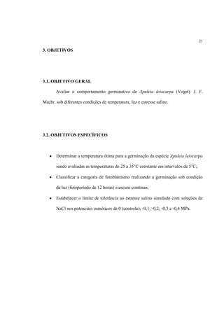 21
3. OBJETIVOS
3.1. OBJETIVO GERAL
Avaliar o comportamento germinativo de Apuleia leiocarpa (Vogel) J. F.
Macbr. sob diferentes condições de temperatura, luz e estresse salino.
3.2. OBJETIVOS ESPECÍFICOS
 Determinar a temperatura ótima para a germinação da espécie Apuleia leiocarpa
sendo avaliadas as temperaturas de 25 a 35°C constante em intervalos de 5°C;
 Classificar a categoria de fotoblastismo realizando a germinação sob condição
de luz (fotoperíodo de 12 horas) e escuro contínuo;
 Estabelecer o limite de tolerância ao estresse salino simulado com soluções de
NaCl nos potenciais osmóticos de 0 (controle); -0,1; -0,2; -0,3 e -0,4 MPa.
 