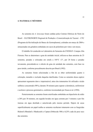 22
4. MATERIAL E MÉTODOS
As sementes de A. leiocarpa foram cedidas pelas Centrais Elétricas do Norte do
Brasil – ELETRONORTE Regional de Produção e Comercialização de Tucuruí – CTC
(Programa de Revitalização do Banco de Germoplasma), coletadas em março de 2004 e
armazenadas em geladeira embaladas em sacos de polietileno por vinte e um meses.
O trabalho foi conduzido no Laboratório de Sementes da UNEMAT- Campus Alta
Floresta. Para se determinar o grau de umidade inicial, utilizou-se duas amostras de 25
sementes, pesadas e colocadas em estufa a 105°C ±3°, por 24 horas e pesadas
novamente, procedendo-se o cálculo do grau de umidade das sementes, com base no
peso úmido, conforme procedimento descrito por Brasil (1992).
As sementes foram selecionadas a fim de se obter uniformidade quanto à
coloração, tamanho e exclusão daquelas danificadas. Como as sementes dessa espécie
apresentam tegumento duro e impermeável, antes dos tratamentos foi utilizado o ácido
sulfúrico concentrado (98%), durante 30 minutos para superar a dormência, uniformizar
e acelerar o processo germinativo, conforme recomendado por Souza et al. (1994).
Posteriormente as sementes foram esterilizadas embebidas em hipoclorito de sódio
a 20% por 30 minutos, em seguida lavadas em água corrente por 3 minutos e por fim
imersas em água destilada e autoclavada pelo mesmo período. Depois de secas
superficialmente em papel toalha as sementes receberam tratamento com os fungicidas
Ridomil (Metalatil e Mankozeb) e Captan (Orthocide 500) a 0,25% cada do peso seco
das sementes.
 