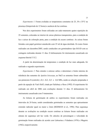 23
Experimento 1. Foram avaliadas as temperaturas constantes de 25, 30 e 35°C na
presença (fotoperíodo de 12 horas) e ausência de luz contínua.
Nos dois experimentos foram utilizadas em cada tratamento quatro repetições de
25 sementes, colocadas no interior de caixas plásticas transparentes, para a condição de
luz e caixas de coloração preta, para a condição de escuro contínuo. As caixas foram
forradas com papel germitest umedecido com 25 ml de água destilada. Os testes foram
realizados em dezembro/2005, sendo conduzidos em germinadores tipo B.O.D com as
contagens realizadas durante 11 dias. O delineamento foi inteiramente casualizado em
esquema fatorial 3 X 2.
A partir da determinação da temperatura e condição de luz mais adequada, foi
realizado o segundo experimento.
Experimento 2. Para simular o estresse salino e determinar o limite máximo de
tolerância das sementes de Apuleia leiocarpa, ao NaCl as sementes foram submetidas
aos potenciais 0 (controle) ;-0,1; -0,2; -0,3 e -0,4 MPa, sendo as soluções preparadas à
partir da equação de Van't Hoff, citada por Salisbury e Ross (1992). O experimento foi
realizado em abril de 2006 com avaliações durante 11 dias. O delineamento foi
inteiramente casualizado com 5 tratamentos.
As leituras de germinação de ambos os experimentos foram realizadas em
intervalos de 24 horas, sendo consideradas germinadas as sementes que apresentaram
extensão radicular igual ou maior a 2mm (REHMAN et al., 1996). Para segurança
durante as avaliações na condição escuro contínuo as leituras foram realizadas em
câmara de segurança sob luz verde. Os cálculos de porcentagem e velocidade de
germinação foram realizados de acordo com Labouriau e Valadares (1976) e Maguire
(1962), respectivamente.
 