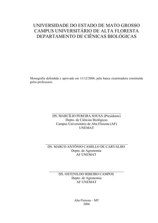 UNIVERSIDADE DO ESTADO DE MATO GROSSO
CAMPUS UNIVERSITÁRIO DE ALTA FLORESTA
DEPARTAMENTO DE CIÊNICAS BIOLÓGICAS
Monografia defendida e aprovada em 11/12/2006, pela banca examinadora constituída
pelos professores.
________________________________________
DS. MARCÍLIO PEREIRA SOUSA (Presidente)
Depto. de Ciências Biológicas
Campus Universitário de Alta Floresta (AF)
UNEMAT
________________________________________________
DS. MARCO ANTÔNIO CAMILLO DE CARVALHO
Depto. de Agronomia
AF UNEMAT
_______________________________________________
DS. OSTENILDO RIBEIRO CAMPOS
Depto. de Agronomia
AF UNEMAT
Alta Floresta – MT
2006
 