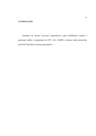 33
6. CONCLUSÃO
Sementes de Apuleia leiocarpa comportam-se como fotoblásticas neutras e
germinam melhor à temperatura de 25°C. Até –0,4MPa o estresse salino promovido
pelo NaCl não afeta o processo germinativo.
 
