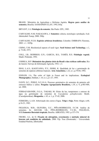 35
BRASIL. Ministério da Agricultura e Reforma Agrária. Regras para análise de
sementes. Brasília: SAND/DNDV/CLAV, 1992.365p.
BRYANT, J.A. Fisiologia da semente. São Paulo: EPU, 1985.
CARVALHO, N.M; NAKAGAWA, J. Sementes: ciência, tecnologia e produção. 4.ed.
Jaboticabal: Funep, 2000. 588p.
CARVALHO, P.E.R. Espécies arbóreas brasileiras. Colombo: EMBRAPA Florestas,
2003. v.1. 1039p.
CHING, T.M. Biochemical aspects of seed vigor. Seed Science and Technology, v.1,
p. 73-88, 1973.
COLL, J.B.; RODRIGO, G.N.; GARCIA, B.S.; TAMÉS, R.S. Fisiologia vegetal.
Madri: Pirâmide, 1992.
CORREA, M.P. Dicionário das plantas úteis do Brasil e das exóticas cultivadas. Rio
de Janeiro: Serviço de Informação Agrícola, 1952. v.3.
DIAS, L.A.S.; KAGEYAWA, P.Y.; ISSIKI, K. Qualidade de luz e germinação de
sementes de espécies arbóreas tropicais. Acta Amazônica, v.22, n.1, p.79-84, 1992.
ENDLER, J.A. The color of light in Forest and its implications. Ecological
Monographys, Durham, v. 63, n.1, p.1-27, 1993.
FANTI, S.C.; PEREZ, S.C.J.G.A. Processo germinativo de sementes de paineira sob
estresses hídrico e salino. Pesquisa Agropecuária Brasileira, v.39, n. 9, p.903-909,
set. 2004.
FERRAZ-GRANDE, F.G.A.; TAKAKI, M. Efeito da luz, temperatura e estresse de
água na germinação de sementes de Caesalpinia peltophoroides Benth.
(Caesalpinoideae). Bragantia, v. 65, n. 1, p. 37-42, 2006.
FERREIRA, L.A.B. Arborização dos cursos d’água. Trigo e Soja, Porto Alegre, n.68,
p.16-21, 1983.
FIGLIOLIA, M.B.; OLIVEIRA, E.C.; PIÑA-RODRIGUES, F.C.M. Análise de
sementes. In: AGUIAR, I.B.; PIÑA-RODRIGUES, F.C.M.; FIGLIOLIA,
M.B.Sementes florestais tropicais. Brasília: ABRATES, 1993. p.137-174.
FREIRE, A.L. de O. Fixação do nitrogênio, crescimento e nutrição mineral de
leucena sob condições de salinidade. 2000. 92p. Tese (Doutorado) – Universidade
Estadual Paulista, Jaboticabal.
 