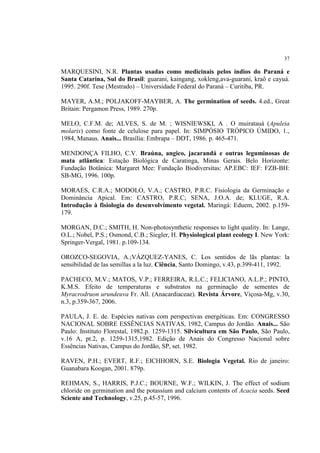 37
MARQUESINI, N.R. Plantas usadas como medicinais pelos índios do Paraná e
Santa Catarina, Sul do Brasil: guarani, kaingang, xokleng,ava-guarani, kraô e cayuá.
1995. 290f. Tese (Mestrado) – Universidade Federal do Paraná – Curitiba, PR.
MAYER, A.M.; POLJAKOFF-MAYBER, A. The germination of seeds. 4.ed., Great
Britain: Pergamon Press, 1989. 270p.
MELO, C.F.M. de; ALVES, S. de M. ; WISNIEWSKI, A . O muiratauá (Apuleia
molaris) como fonte de celulose para papel. In: SIMPÓSIO TRÓPICO ÚMIDO, 1.,
1984, Manaus. Anais... Brasília: Embrapa – DDT, 1986. p. 465-471.
MENDONÇA FILHO, C.V. Braúna, angico, jacarandá e outras leguminosas de
mata atlântica: Estação Biológica de Caratinga, Minas Gerais. Belo Horizonte:
Fundação Botânica: Margaret Mee: Fundação Biodiversitas: AP.EBC: IEF: FZB-BH:
SB-MG, 1996. 100p.
MORAES, C.R.A.; MODOLO, V.A.; CASTRO, P.R.C. Fisiologia da Germinação e
Dominância Apical. Em: CASTRO, P.R.C; SENA, J.O.A. de; KLUGE, R.A.
Introdução à fisiologia do desenvolvimento vegetal. Maringá: Eduem, 2002. p.159-
179.
MORGAN, D.C.; SMITH, H. Non-photosynthetic responses to light quality. In: Lange,
O.L.; Nobel, P.S.; Osmond, C.B.; Siegler, H. Physiological plant ecology I. New York:
Springer-Vergal, 1981. p.109-134.
OROZCO-SEGOVIA, A.;VÁZQUEZ-YANES, C. Los sentidos de lãs plantas: la
sensibilidad de las semillas a la luz. Ciência, Santo Domingo, v.43, p.399-411, 1992.
PACHECO, M.V.; MATOS, V.P.; FERREIRA, R.L.C.; FELICIANO, A.L.P.; PINTO,
K.M.S. Efeito de temperaturas e substratos na germinação de sementes de
Myracrodruon urundeuva Fr. All. (Anacardiaceae). Revista Árvore, Viçosa-Mg, v.30,
n.3, p.359-367, 2006.
PAULA, J. E. de. Espécies nativas com perspectivas energéticas. Em: CONGRESSO
NACIONAL SOBRE ESSÊNCIAS NATIVAS, 1982, Campus do Jordão. Anais... São
Paulo: Instituto Florestal, 1982.p. 1259-1315. Silvicultura em São Paulo, São Paulo,
v.16 A, pt.2, p. 1259-1315,1982. Edição de Anais do Congresso Nacional sobre
Essências Nativas, Campus do Jordão, SP, set. 1982.
RAVEN, P.H.; EVERT, R.F.; EICHHORN, S.E. Biologia Vegetal. Rio de janeiro:
Guanabara Koogan, 2001. 879p.
REHMAN, S., HARRIS, P.J.C.; BOURNE, W.F.; WILKIN, J. The effect of sodium
chloride on germination and the potassium and calcium contents of Acacia seeds. Seed
Sciente and Technology, v.25, p.45-57, 1996.
 