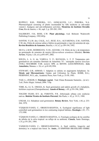 38
RUPPELT, B.M.; PEREIRA, E.F.; GONÇALVES, L.C.; PEREIRA, N.A.
Pharmacological screening of plants recomended by folk medicine as anti-snake
venom:I. Analgesic and anti-inflamatory activities. Memórias do Instituto Oswaldo
Cruz, Rio de Janeiro, v. 86, supl. 2, p. 203-205, 1991.
SALISBURY, F.B.; ROSS, C.W. Plant physiology. 4.ed. Belmont: Wadsworth
Publishing Company, 1992.682p.
SANTOS, V.L.M. dos; CALIL, A.C.; RUIZ, H.A.; ALVARENGA, E.M.; SANTOS,
C.M. dos. Efeito do estresse salino e hídrico na germinação e vigor de sementes de soja.
Revista Brasileira de Sementes, Brasília, v.14, n.2, p.189-194, 1992.
SILVA, L.M.M.; RODRIGUES, T.J.D.; AGUIAR, I. B. Efeito da luz e da temperatura
na germinação de sementes de aroeira (Myracrodruon urundeuva Allemão). Revista
Árvore, Viçosa, v.26, n.6, p.691-697, 2002.
SOUZA, L. A. G. de; VARELA, V. P.; BATALHA, L. F. P. Tratamentos pré-
germinativos em sementes florestais da Amazônia: VI – muirajuba Apuleia leiocarpa
(VOG.) MACBRIDE VAR. molaris SPR. ex BENTH. (LEGUMINOSAE). Acta
Amazônica, Manaus, v. 24, n.1, p.81-89,1994.
STEWART, G.R; AHMAD, I. Adaption to salinity en angiosperm halophytes. In:
Metals and Micronutrients: Uptake and Utilization by Plants. ROBB, D.A.;
PIERPOINT, W.S., eds., Academic Press, New York, p. 33-50, 1983.
TAIZ, L.; ZEIGER, E. Fisiologia vegetal. Trad. Eliane Romanato Santarém... (et al.)–
3.ed., Porto Alegre: Artmed, 2004. 719p.
TOBE, K,; LI, X.; OMASA, K. Seed germination and radicle growth of a halophyle,
kalidium caspicum (Chenopodiaceae). Annals of Botany, v.85, p.391-396, 2000.
TOLEDO FILHO, D.V. de; PARENTE, P.R. Arborização urbana com essências
nativas. Boletim Técnico do Instituto Florestal, São Paulo, v. 42, p. 19-31, 1988.
UNGAR, I.A. Halophyte seed germination. Botany Review, New York, v.44, p. 233-
264, 1978.
VÁZQUES-YANES, C.; OROZCO-SEGOVIA, A. Ecological significance of light
controlled seed germnantion in two contrasting tropical habitats. Oecologia v.83, 171-
175.1990.
VÁZQUES-YANES, C.; OROZCO-SEGOVIA, A. Fisiología ecológica de las semillas
de árboles de la selva tropical: un reflejo de su ambiente. Ciencia, Santo Domingo,
v.35, p.191-201, 1984.
VÁZQUES-YANES, C.; OROZCO-SEGOVIA, A. Seed viability, longevity and
dormancy in a tropical rain forest. In: Anais... II SIMPÓSIO BRASILEIRO SOBRE
 