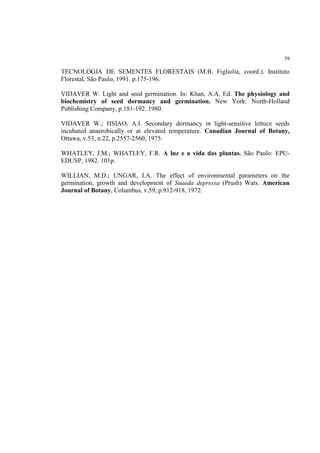 39
TECNOLOGIA DE SEMENTES FLORESTAIS (M.B. Figliolia, coord.). Instituto
Florestal, São Paulo, 1991. p.175-196.
VIDAVER W. Light and seed germination. In: Khan, A.A. Ed. The physiology and
biochemistry of seed dormancy and germination. New York: North-Holland
Publishing Company, p.181-192. 1980.
VIDAVER W.; HSIAO, A.I. Secondary dormancy in light-sensitive lettuce seeds
incubated anaerobically or at elevated temperature. Canadian Journal of Botany,
Ottawa, v.53, n.22, p.2557-2560, 1975.
WHATLEY, J.M.; WHATLEY, F.R. A luz e a vida das plantas. São Paulo: EPU-
EDUSP, 1982. 101p.
WILLIAN, M.D.; UNGAR, I.A. The effect of environmental parameters on the
germination, growth and development of Suaeda depressa (Prush) Wats. American
Journal of Botany, Columbus, v.59, p.912-918, 1972.
 
