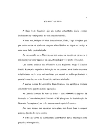 v
AGRADECIMENTOS
A Deus Todo Poderoso, que em minhas dificuldades esteve comigo
iluminando-me e abençoando-me com seu amor infinito.
A meus pais, Olímpia e Volnei, e meus irmãos, Nadia, Tiago e Maykon que
por muitas vezes me ajudaram a superar dias difíceis e se alegraram comigo a
cada passo dado, muito obrigada!
Ao meu amado noivo Marcelo, que me amou, me incentivou, me ouviu e
me encorajou a tomar decisões até aqui, obrigada por você existir Meu Amor.
Um carinho especial aos professores Lúcia Filgueiras Braga e Marcílio
Pereira Sousa pelo empenho e dedicação em me orientar, pelas risadas enquanto
trabalhei com vocês, pelas valiosas lições que aprendi no âmbito profissional e
pessoal, meus sinceros votos de respeito, estima e admiração.
A querida técnica do Laboratório Lígia Ebúrneo, pela gentileza e presteza
em atender meus pedidos durante a pesquisa.
As Centrais Elétricas do Norte do Brasil – ELETRONORTE Regional de
Produção e Comercialização de Tucuruí – CTC (Programa de Revitalização do
Banco de Germoplasma) por ceder as sementes de Apuleia leiocarpa.
Aos meus amigos que alegraram meus dias e me deram força e coragem
para não desistir dos meus sonhos.
A todos que direta ou indiretamente contribuíram para a realização desta
pesquisa, minha gratidão.
 