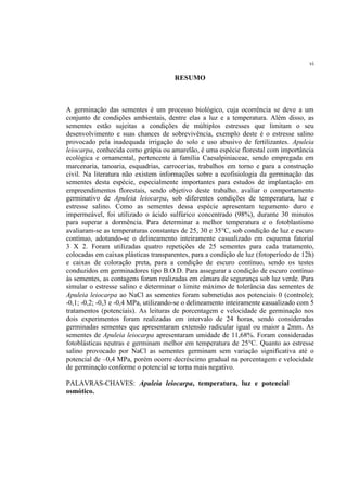 vi
RESUMO
A germinação das sementes é um processo biológico, cuja ocorrência se deve a um
conjunto de condições ambientais, dentre elas a luz e a temperatura. Além disso, as
sementes estão sujeitas a condições de múltiplos estresses que limitam o seu
desenvolvimento e suas chances de sobrevivência, exemplo deste é o estresse salino
provocado pela inadequada irrigação do solo e uso abusivo de fertilizantes. Apuleia
leiocarpa, conhecida como grápia ou amarelão, é uma espécie florestal com importância
ecológica e ornamental, pertencente à família Caesalpiniaceae, sendo empregada em
marcenaria, tanoaria, esquadrias, carrocerias, trabalhos em torno e para a construção
civil. Na literatura não existem informações sobre a ecofisiologia da germinação das
sementes desta espécie, especialmente importantes para estudos de implantação em
empreendimentos florestais, sendo objetivo deste trabalho, avaliar o comportamento
germinativo de Apuleia leiocarpa, sob diferentes condições de temperatura, luz e
estresse salino. Como as sementes dessa espécie apresentam tegumento duro e
impermeável, foi utilizado o ácido sulfúrico concentrado (98%), durante 30 minutos
para superar a dormência. Para determinar a melhor temperatura e o fotoblastismo
avaliaram-se as temperaturas constantes de 25, 30 e 35°C, sob condição de luz e escuro
contínuo, adotando-se o delineamento inteiramente casualizado em esquema fatorial
3 X 2. Foram utilizadas quatro repetições de 25 sementes para cada tratamento,
colocadas em caixas plásticas transparentes, para a condição de luz (fotoperíodo de 12h)
e caixas de coloração preta, para a condição de escuro contínuo, sendo os testes
conduzidos em germinadores tipo B.O.D. Para assegurar a condição de escuro contínuo
às sementes, as contagens foram realizadas em câmara de segurança sob luz verde. Para
simular o estresse salino e determinar o limite máximo de tolerância das sementes de
Apuleia leiocarpa ao NaCl as sementes foram submetidas aos potenciais 0 (controle);
-0,1; -0,2; -0,3 e -0,4 MPa, utilizando-se o delineamento inteiramente casualizado com 5
tratamentos (potenciais). As leituras de porcentagem e velocidade de germinação nos
dois experimentos foram realizadas em intervalo de 24 horas, sendo consideradas
germinadas sementes que apresentaram extensão radicular igual ou maior a 2mm. As
sementes de Apuleia leiocarpa apresentaram umidade de 11,68%. Foram consideradas
fotoblásticas neutras e germinam melhor em temperatura de 25°C. Quanto ao estresse
salino provocado por NaCl as sementes germinam sem variação significativa até o
potencial de –0,4 MPa, porém ocorre decréscimo gradual na porcentagem e velocidade
de germinação conforme o potencial se torna mais negativo.
PALAVRAS-CHAVES: Apuleia leiocarpa, temperatura, luz e potencial
osmótico.
 