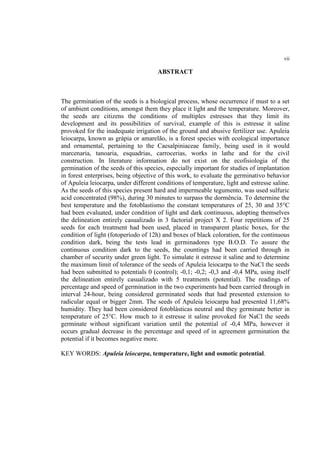 vii
ABSTRACT
The germination of the seeds is a biological process, whose occurrence if must to a set
of ambient conditions, amongst them they place it light and the temperature. Moreover,
the seeds are citizens the conditions of multiples estresses that they limit its
development and its possibilities of survival, example of this is estresse it saline
provoked for the inadequate irrigation of the ground and abusive fertilizer use. Apuleia
leiocarpa, known as grápia or amarelão, is a forest species with ecological importance
and ornamental, pertaining to the Caesalpiniaceae family, being used in it would
marcenaria, tanoaria, esquadrias, carrocerias, works in lathe and for the civil
construction. In literature information do not exist on the ecofisiologia of the
germination of the seeds of this species, especially important for studies of implantation
in forest enterprises, being objective of this work, to evaluate the germinativo behavior
of Apuleia leiocarpa, under different conditions of temperature, light and estresse saline.
As the seeds of this species present hard and impermeable tegumento, was used sulfuric
acid concentrated (98%), during 30 minutes to surpass the dormência. To determine the
best temperature and the fotoblastismo the constant temperatures of 25, 30 and 35°C
had been evaluated, under condition of light and dark continuous, adopting themselves
the delineation entirely casualizado in 3 factorial project X 2. Four repetitions of 25
seeds for each treatment had been used, placed in transparent plastic boxes, for the
condition of light (fotoperíodo of 12h) and boxes of black coloration, for the continuous
condition dark, being the tests lead in germinadores type B.O.D. To assure the
continuous condition dark to the seeds, the countings had been carried through in
chamber of security under green light. To simulate it estresse it saline and to determine
the maximum limit of tolerance of the seeds of Apuleia leiocarpa to the NaCl the seeds
had been submitted to potentials 0 (control); -0,1; -0,2; -0,3 and -0,4 MPa, using itself
the delineation entirely casualizado with 5 treatments (potential). The readings of
percentage and speed of germination in the two experiments had been carried through in
interval 24-hour, being considered germinated seeds that had presented extension to
radicular equal or bigger 2mm. The seeds of Apuleia leiocarpa had presented 11,68%
humidity. They had been considered fotoblásticas neutral and they germinate better in
temperature of 25°C. How much to it estresse it saline provoked for NaCl the seeds
germinate without significant variation until the potential of -0,4 MPa, however it
occurs gradual decrease in the percentage and speed of in agreement germination the
potential if it becomes negative more.
KEY WORDS: Apuleia leiocarpa, temperature, light and osmotic potential.
 