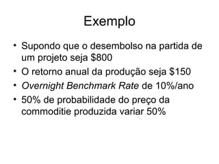 Exemplo
• Supondo que o desembolso na partida de
  um projeto seja $800
• O retorno anual da produção seja $150
• Overnight Benchmark Rate de 10%/ano
• 50% de probabilidade do preço da
  commoditie produzida variar 50%
 
