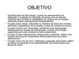 OBJETIVO
    Quantificação do fator tempo, quanto ao adiantamento de
    aplicação, e avalição da interação do tempo com os demais
    variáveis que compõe a modelagem do valution de um projeto,
    utilizando quatro caracteristicas independentes:
•   Função preço objeto: utilizando os modelos de black ans scholes,
    definindo a expectativa de evolução o preço da variável no futuro.
•   Função Custos com Tecnologia: utilizando uma depreciação
    diferenciada no modelo de precificação, criando uma função
    específica para esta variável no futuro observável.
•   Função Custos Operacionais: observando o passado, definir uma
    função com taxa de crescimento diferenciada para os custos
    operacionais.
•   Função Taxa livre de risco: Utilizando o passado observável, definir
    as taxas de desconto e sua aplicabilidade nas observações dos
    fluxos de caixa.
 