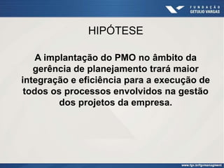 HIPÓTESE

    A implantação do PMO no âmbito da
   gerência de planejamento trará maior
integração e eficiência para a execução de
 todos os processos envolvidos na gestão
         dos projetos da empresa.
 