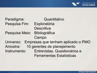 Paradigma:             Quantitativo
Pesquisa Fim:    Exploratória
                 Descritiva
Pesquisa Meio: Bibliográfica
                 Campo
Universo: Empresas que tenham aplicado o PMO
Amostra:     10 gerentes de planejamento
Instrumento:     Entrevistas, Questionários e
                 Ferramentas Estatísticas
 