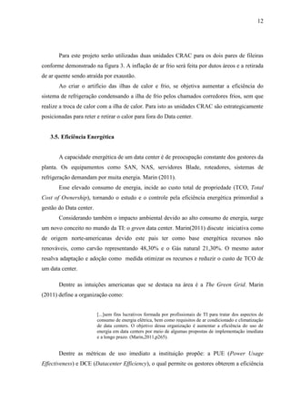 12
Para este projeto serão utilizadas duas unidades CRAC para os dois pares de fileiras
conforme demonstrado na figura 3. A inflação de ar frio será feita por dutos áreos e a retirada
de ar quente sendo atraída por exaustão.
Ao criar o artifício das ilhas de calor e frio, se objetiva aumentar a eficiência do
sistema de refrigeração condensando a ilha de frio pelos chamados corredores frios, sem que
realize a troca de calor com a ilha de calor. Para isto as unidades CRAC são estrategicamente
posicionadas para reter e retirar o calor para fora do Data center.
3.5. Eficiência Energética
A capacidade energética de um data center é de preocupação constante dos gestores da
planta. Os equipamentos como SAN, NAS, servidores Blade, roteadores, sistemas de
refrigeração demandam por muita energia. Marin (2011).
Esse elevado consumo de energia, incide ao custo total de propriedade (TCO, Total
Cost of Ownership), tornando o estudo e o controle pela eficiência energética primordial a
gestão do Data center.
Considerando também o impacto ambiental devido ao alto consumo de energia, surge
um novo conceito no mundo da TI: o green data center. Marin(2011) discute iniciativa como
de origem norte-americanas devido este pais ter como base energética recursos não
renováveis, como carvão representando 48,30% e o Gás natural 21,30%. O mesmo autor
resalva adaptação e adoção como medida otimizar os recursos e reduzir o custo de TCO de
um data center.
Dentre as intuições americanas que se destaca na área é a The Green Grid. Marin
(2011) define a organização como:
[...]sem fins lucrativos formada por profissionais de TI para tratar dos aspectos de
consumo de energia elétrica, bem como requisitos de ar condicionado e climatização
de data centers. O objetivo dessa organização é aumentar a eficiência do uso de
energia em data centers por meio de algumas propostas de implementação imediata
e a longo prazo. (Marin,2011,p265).
Dentre as métricas de uso imediato a instituição propõe: a PUE (Power Usage
Effectiveness) e DCE (Datacenter Efficiency), o qual permite os gestores obterem a eficiência
 
