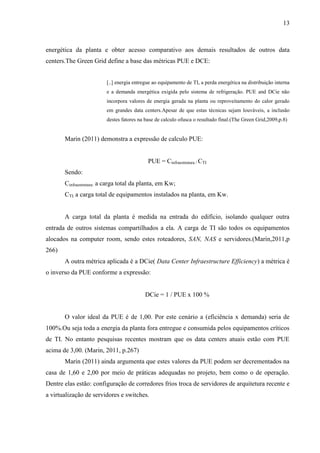 13
energética da planta e obter acesso comparativo aos demais resultados de outros data
centers.The Green Grid define a base das métricas PUE e DCE:
[..] energia entregue ao equipamento de TI, a perda energética na distribuição interna
e a demanda energética exigida pelo sistema de refrigeração. PUE and DCie não
incorpora valores de energia gerada na planta ou reproveitamento do calor gerado
em grandes data centers.Apesar de que estas técnicas sejam louváveis, a inclusão
destes fatores na base de calculo ofusca o resultado final.(The Green Grid,2009,p.8)
Marin (2011) demonstra a expressão de calculo PUE:
PUE = Cinfraestrutura / CTI
Sendo:
Cinfraestrutura: a carga total da planta, em Kw;
CTI: a carga total de equipamentos instalados na planta, em Kw.
A carga total da planta é medida na entrada do edifício, isolando qualquer outra
entrada de outros sistemas compartilhados a ela. A carga de TI são todos os equipamentos
alocados na computer room, sendo estes roteadores, SAN, NAS e servidores.(Marin,2011,p
266)
A outra métrica aplicada é a DCie( Data Center Infraestructure Efficiency) a métrica é
o inverso da PUE conforme a expressão:
DCie = 1 / PUE x 100 %
O valor ideal da PUE é de 1,00. Por este cenário a (eficiência x demanda) seria de
100%.Ou seja toda a energia da planta fora entregue e consumida pelos equipamentos críticos
de TI. No entanto pesquisas recentes mostram que os data centers atuais estão com PUE
acima de 3,00. (Marin, 2011, p.267)
Marin (2011) ainda argumenta que estes valores da PUE podem ser decrementados na
casa de 1,60 e 2,00 por meio de práticas adequadas no projeto, bem como o de operação.
Dentre elas estão: configuração de corredores frios troca de servidores de arquitetura recente e
a virtualização de servidores e switches.
 