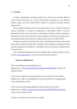 14
3. Conclusão
O estudo e planejamento inicial deste estudo de caso visam não ser um objeto definitivo
de uma ordem de execução, mas o começo de um projeto de pesquisa, que visa alinhar as
melhores práticas da norma ANSI/TIA-942 conforme a justificativa da planta conforme
categoria Tier 2.
Por este estudo foi focado a parte de infra estrutura básica como: o conceito do layout de
acessos, climatização e a estrutura de organização da conectividade. Ambos os conceitos
distoam além da área de TI, mas devido a complexidade da planta. Se tornou necessário a
discussão do tema, para sejam possíveis a futura integração com projetistas e arquitetos para a
construção deste data center conforme as melhoras práticas da norma ANSI/TIA-942..
O projeto será executado no final de 2013, após a conclusão da construção do novo prédio
desta empresa. Durante o período desta construção, serão escolhidos as tecnologias de infra
estrutura, equipamentos de backbone e a fomentação de um novo panorama computacional da
Via Real Internet.
Após a conclusão deste projeto, deverá ser divulgados fotos e etapas do projeto no site da
empresa: www.viareal.com.br, e em listas de discussão de fóruns técnicos.
Referências Bibliográficas
ADC, TIA-942 Data Center Standards Overview
Disponível em < www.adc.com/us/en/Library/Literature/102264AE.pdf> Acesso 27 de
Setembro de 2012.
Avelar, Victor. Guidelines for Specifying Data Center Criticality Tier/Levels, (2007)
Disponível em < http://www.lamdahellix.com/assets/contents/files/122_whitepaper.pdf>
Acesso 20 de Outubro de 2012.
Avelar, Victor, How Overhead Cabling Saves Energy in Data Centers, (2011)
Disponível em < HTTP://www.apcmedia.com/salestools/VAVR-867RNC_R0_EN.pdf >
Acesso 19 de Novembro de 2012.
EzeCastle, A Refresher on Data Center Tiers, (2010)
 