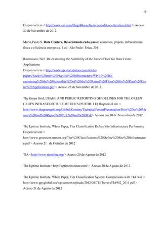 15
Disponível em < http://www.eci.com/blog/40-a-refresher-on-data-center-tiers.html > Acesso
29 de Novembro de 2012
Marin,Paulo S. Data Centers, Desvendando cada passo: conceitos, projeto, infraestrutura
física e eficiência energética. 1.ed –São Paulo: Érica, 2011
Rasmussen, Neil. Re-examining the Suitability of the Raised Floor for Data Center
Applications
Disponível em < http://www.apcdistributors.com/white-
papers/Racks%20and%20Physical%20Infrastructure/WP-19%20Re-
examining%20the%20Suitability%20of%20the%20Raised%20Floor%20for%20Data%20Cen
ter%20Applications.pdf > Acesso 23 de Novembro de 2012.
The Green Grid, USAGE AND PUBLIC REPORTING GUIDELINES FOR THE GREEN
GRID’S INFRASTRUCTURE METRICS (PUE/DC I E) Disponível em <
http://www.thegreengrid.org/Global/Content/TechnicalForumPresentation/How%20to%20Me
asure%20and%20Report%20PUE%20and%20DCiE> Acesso em 30 de Novembro de 2012.
The Uptime Institute, White Paper, Tier Classification Define Site Infrastructure Performace
Disponível em <
http://www.greenserverroom.org/Tier%20Classifications%20Define%20Site%20Infrastructur
e.pdf > Acesso 21 de Outubro de 2012
TIA <http://www.tiaonline.org/> Acesso 20 de Agosto de 2012
The Uptime Institute <http://uptimeinstitute.com/> Acesso 20 de Agosto de 2012
The Uptime Institute, White Paper, Tier Classification System: Comparisons with TIA-942 <
http://www.gpxglobal.net/wp-content/uploads/2012/08/TUITiersvsTIA942_2011.pdf >
Acesso 21 de Agosto de 2012
 