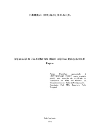 GUILHERME DOMINGUES DE OLIVEIRA
Implantação de Data Center para Médias Empresas: Planejamento do
Projeto
Artigo Científico apresentado à
UNIVERSIDADE FUMEC como requisito
parcial para obtenção do certificado de
Especialista em MBA em Gerência de
Telecomunicações e Redes de Computadores
Orientador: Prof. MSc. Francisco Paulo
Temponi
Belo Horizonte
2012
 