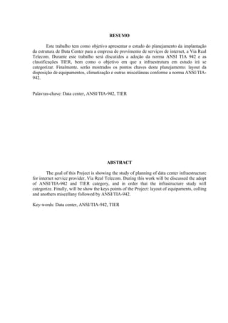 RESUMO
Este trabalho tem como objetivo apresentar o estudo do planejamento da implantação
da estrutura de Data Center para a empresa de provimento de serviços de internet, a Via Real
Telecom. Durante este trabalho será discutidos a adoção da norma ANSI TIA 942 e as
classificações TIER, bem como o objetivo em que a infraestrutura em estudo irá se
categorizar. Finalmente, serão mostrados os pontos chaves deste planejamento: layout da
disposição de equipamentos, climatização e outras miscelâneas conforme a norma ANSI/TIA-
942.
Palavras-chave: Data center, ANSI/TIA-942, TIER
ABSTRACT
The goal of this Project is showing the study of planning of data center infraestructure
for internet service provider, Via Real Telecom. During this work will be discussed the adopt
of ANSI/TIA-942 and TIER category, and in order that the infrastructure study will
categorize. Finally, will be show the keys points of the Project: layout of equipaments, colling
and anothers miscellany followed by ANSI/TIA-942.
Key-words: Data center, ANSI/TIA-942, TIER
 
