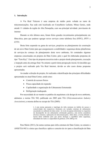 3
1. Introdução
A Via Real Telecom é uma empresa de médio porte voltada ao ramo de
telecomunicações. Sua sede está localizada em Conselheiro Lafaiete, Minas Gerais, onde
atende 11 cidades da região do Alto Paraopeba, com sua principal atividade: provimento de
internet
Durante os três últimos anos, foram feitos grandes investimentos principalmente em
fibra-ótica, para que pudesse agregar novos serviços como telefonia fixa (STFC), IPTV e
CFTV.
Desta forte expansão na gama de serviços, propiciou no planejamento de construção
de um novo Data Center para que assegurassem a estabilidade e segurança destas plataformas
de serviços.Ao começo do planejamento deste novo ambiente, foi contatados algumas
empresas conceituadas em projetos de Data Center, pelo o qual foi elaboradas propostas do
tipo “Turn Key”. Este tipo de proposta terceiriza todo o projeto desde planejamento, execução
e inspeção antes da entrega final. No entanto a partir desta prospecção inicial, foi decidido que
o projeto será realizado pela Via Real Internet, devido ao alto custo destas propostas
apresentadas.
Ao mudar a direção do projeto, foi realizada a identificação das principais dificuldades
apresentadas no atual Data Center, sendo estes:
 Controle de acessos físicos
 Pouca capacidade de expansão
 Capilaridade e organização do Cabeamento Estruturado
 Refrigeração inadequada
Por necessidade de ser manter os padrões de arquitetura e de design do novo ambiente,
adotamos a norma TIA 942, publicada em 2005 pela TIA (Telecomunications Industry
Associations), a mesma define no escopo do TIA (2005):
[...] esta norma apresenta a topologia da infra estrutura no âmbito de acesso e
conectividade dos respectivos elementos em variados sistemas de cabeamento
encontrado no ambiente de data center. Ao invés da apenas determinar os requisitos
de desempenho de um cabeamento estruturado genérico, esta norma considerou
diversos sistemas e aplicações de telecomunicações. Além disto, a norma difunde o
layout deste ambiente para que possa alcançar o equilíbrio entre segurança,
densidade dos racks e a capacidade de gerência. (TIA 2005,p.14)
Para Marin (2011), há outras normas para infra estrutura de Data Center, no entanto a
ANSI/TIA-942 é a única que classifica e aplica o conceito de tier para a classificação de Data
 