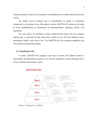 5
estrutura perdendo o foco na sua integração e principalmente no resultado final de uptime do
serviço.
No entanto deve-se ponderar que as classificações de ambas as instituições
categorizam tier por quatro níveis. Mas apenas a norma ANSI/TIA-942 transcreve por todos
os níveis detalhadamente os componentes de telecomunicações, segurança, elétrico e da
arquitetura.
Por este motivo, foi escolhida a norma ANSI/TIA-942 como fonte das melhores
práticas para a construção da data center deste estudo de caso. Por este ambiente crítico,
pretendemos atingir, como meta a tier 2 da ANSI/TIA-942 com pequenas adaptações que
serão descrito ao longo deste projeto.
2.2. Classificações Tier
A norma ANSI/TIA-942 categoriza com base na norma The Uptime Institute a
classificação da infraestrutura, quanto ao seu nível de redundância. Sendo delimitado por 4
níveis, conforme demonstrado a seguir:
Figura 1 – Hieraquia Tier – Eci(2012)
 