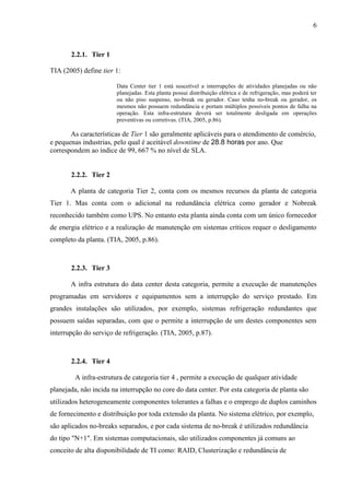 6
2.2.1. Tier 1
TIA (2005) define tier 1:
Data Center tier 1 está suscetível a interrupções de atividades planejadas ou não
planejadas. Esta planta possui distribuição elétrica e de refrigeração, mas poderá ter
ou não piso suspenso, no-break ou gerador. Caso tenha no-break ou gerador, os
mesmos não possuem redundância e portam múltiplos possíveis pontos de falha na
operação. Esta infra-estrutura deverá ser totalmente desligada em operações
preventivas ou corretivas. (TIA, 2005, p.86).
As características de Tier 1 são geralmente aplicáveis para o atendimento de comércio,
e pequenas industrias, pelo qual é aceitável downtime de 28.8 horas por ano. Que
correspondem ao índice de 99, 667 % no nível de SLA.
2.2.2. Tier 2
A planta de categoria Tier 2, conta com os mesmos recursos da planta de categoria
Tier 1. Mas conta com o adicional na redundância elétrica como gerador e Nobreak
reconhecido também como UPS. No entanto esta planta ainda conta com um único fornecedor
de energia elétrico e a realização de manutenção em sistemas críticos requer o desligamento
completo da planta. (TIA, 2005, p.86).
2.2.3. Tier 3
A infra estrutura do data center desta categoria, permite a execução de manutenções
programadas em servidores e equipamentos sem a interrupção do serviço prestado. Em
grandes instalações são utilizados, por exemplo, sistemas refrigeração redundantes que
possuem saídas separadas, com que o permite a interrupção de um destes componentes sem
interrupção do serviço de refrigeração. (TIA, 2005, p.87).
2.2.4. Tier 4
A infra-estrutura de categoria tier 4 , permite a execução de qualquer atividade
planejada, não incida na interrupção no core do data center. Por esta categoria de planta são
utilizados heterogeneamente componentes tolerantes a falhas e o emprego de duplos caminhos
de fornecimento e distribuição por toda extensão da planta. No sistema elétrico, por exemplo,
são aplicados no-breaks separados, e por cada sistema de no-break é utilizados redundância
do tipo "N+1". Em sistemas computacionais, são utilizados componentes já comuns ao
conceito de alta disponibilidade de TI como: RAID, Clusterização e redundância de
 